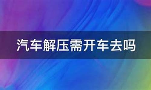 车解压需要开车去吗什么手续_汽车解压要开车去现场吗